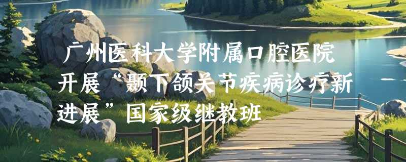 广州医科大学附属口腔医院开展“颞下颌关节疾病诊疗新进展”国家级继教班