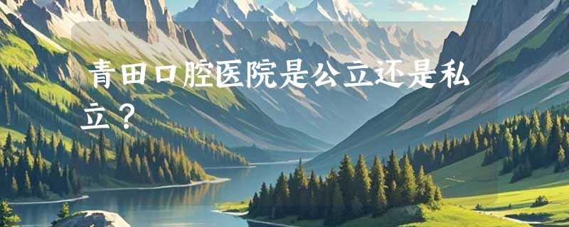 青田口腔医院是公立还是私立？
