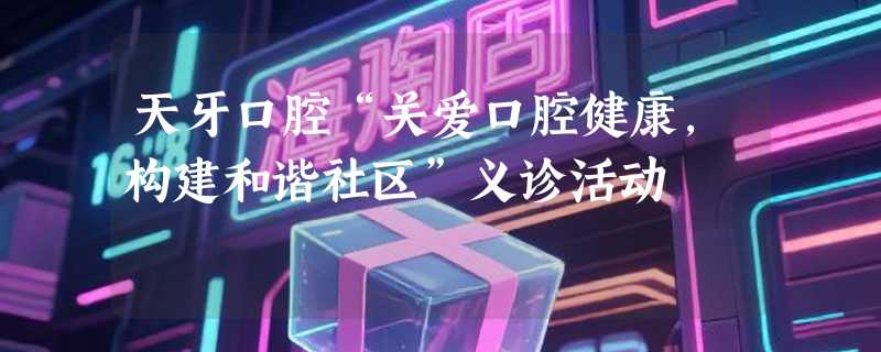 天牙口腔“关爱口腔健康，构建和谐社区”义诊活动