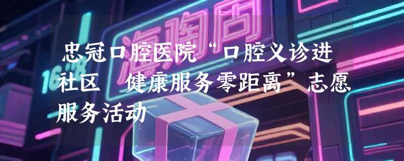 忠冠口腔医院“口腔义诊进社区 健康服务零距离”志愿服务活动