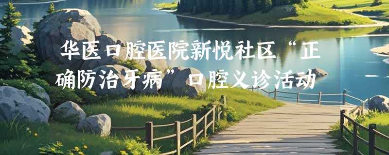 华医口腔医院新悦社区“正确防治牙病”口腔义诊活动