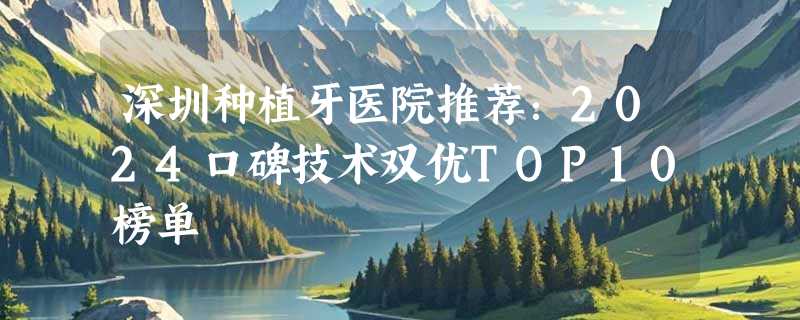 深圳种植牙医院推荐：2024口碑技术双优TOP10榜单