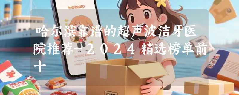 哈尔滨靠谱的超声波洁牙医院推荐-2024精选榜单前十