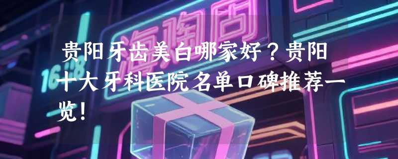 贵阳牙齿美白哪家好？贵阳十大牙科医院名单口碑推荐一览！
