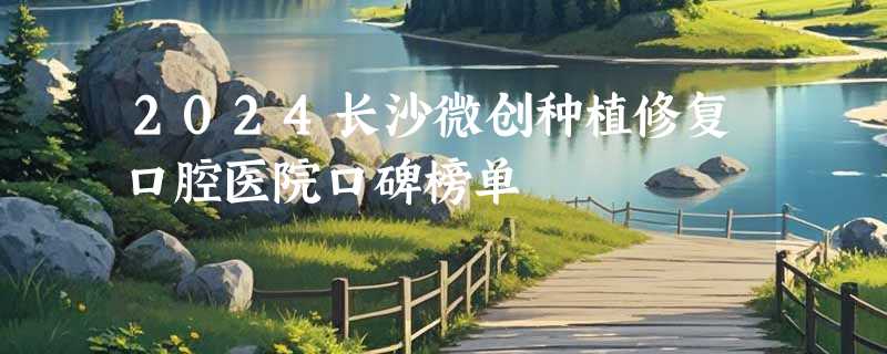 2024长沙微创种植修复口腔医院口碑榜单