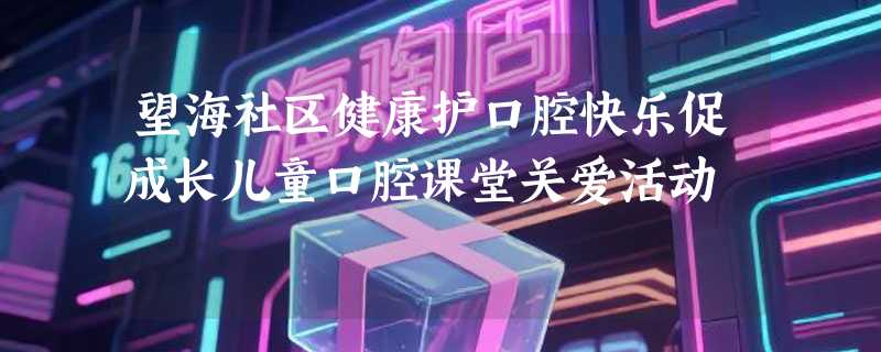 望海社区健康护口腔快乐促成长儿童口腔课堂关爱活动