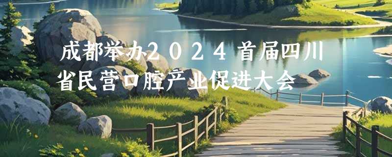 成都举办2024首届四川省民营口腔产业促进大会