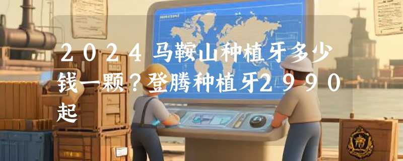 2024马鞍山种植牙多少钱一颗？登腾种植牙2990起