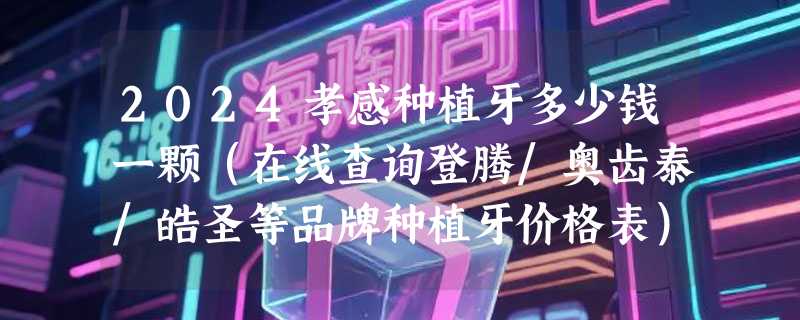 2024孝感种植牙多少钱一颗（在线查询登腾/奥齿泰/皓圣等品牌种植牙价格表）
