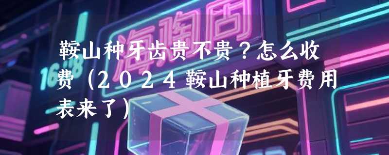 鞍山种牙齿贵不贵？怎么收费（2024鞍山种植牙费用表来了）