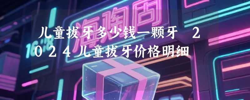 儿童拔牙多少钱一颗牙 2024儿童拔牙价格明细