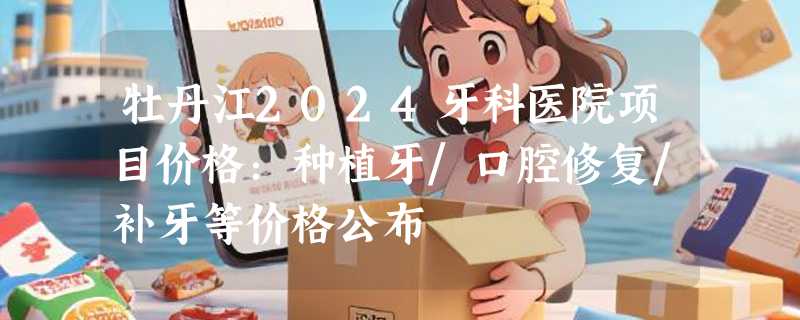 牡丹江2024牙科医院项目价格：种植牙/口腔修复/补牙等价格公布
