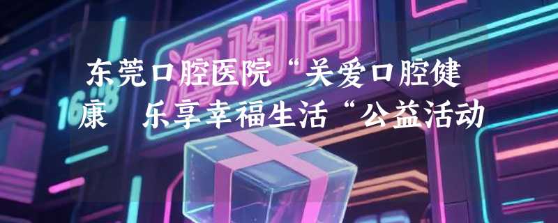 东莞口腔医院“关爱口腔健康 乐享幸福生活“公益活动