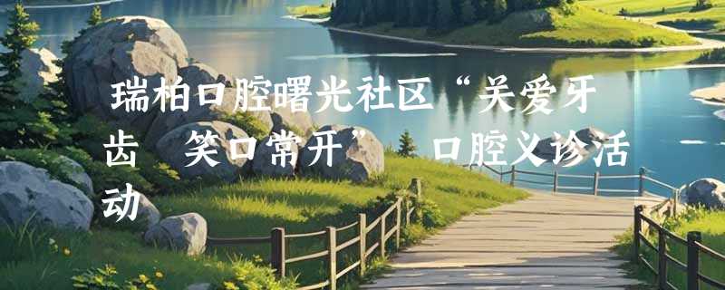 瑞柏口腔曙光社区“关爱牙齿 笑口常开” 口腔义诊活动