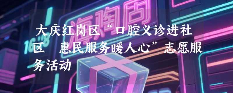 大庆红岗区“口腔义诊进社区 惠民服务暖人心”志愿服务活动