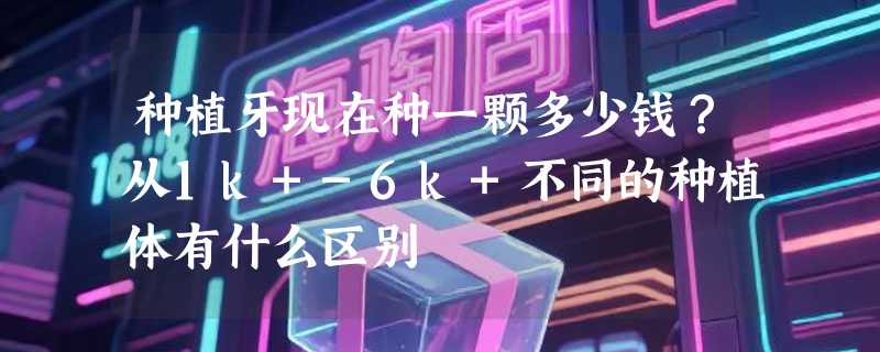 种植牙现在种一颗多少钱？从1k+-6k+不同的种植体有什么区别