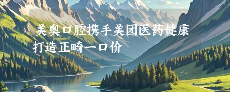 美奥口腔携手美团医药健康打造正畸一口价