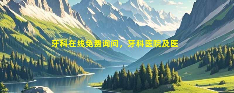 牙科在线免费询问，牙科医院及医生免费预约，24小时客服1对1提供便捷服务
