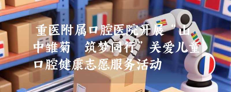 重医附属口腔医院开展“山中雏菊 筑梦同行”关爱儿童口腔健康志愿服务活动