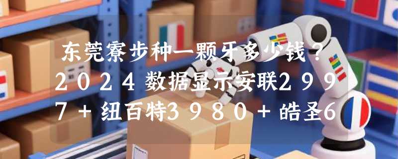 东莞寮步种一颗牙多少钱？2024数据显示安联2997+纽百特3980+皓圣6600+ITI1.28w