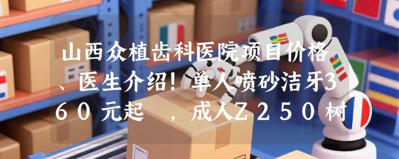 山西众植齿科医院项目价格、医生介绍！单人喷砂洁牙360元起 ，成人Z250树脂补牙90元起