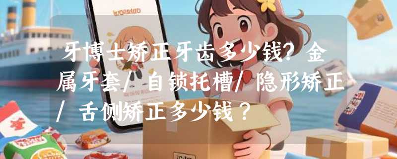 牙博士矫正牙齿多少钱?金属牙套/自锁托槽/隐形矫正/舌侧矫正多少钱？