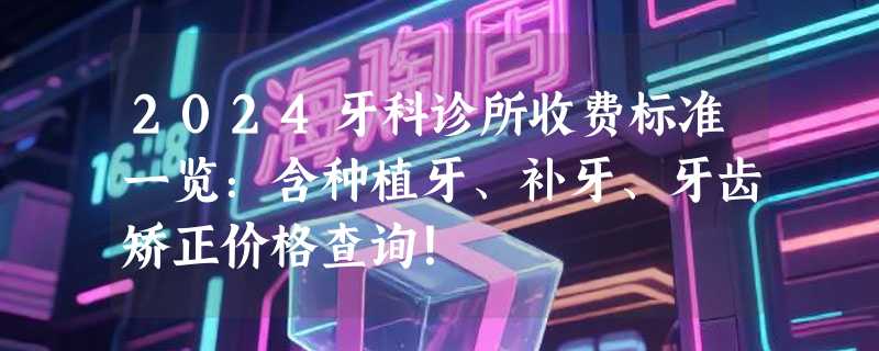 2024牙科诊所收费标准一览：含种植牙、补牙、牙齿矫正价格查询！