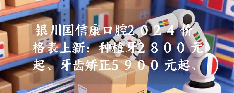 银川国信康口腔2024价格表上新：种植牙2800元起、牙齿矫正5900元起、拔智齿300元起