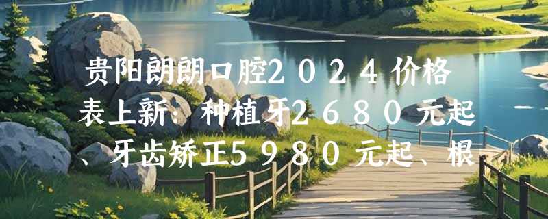 贵阳朗朗口腔2024价格表上新：种植牙2680元起、牙齿矫正5980元起、根管治疗4480元起