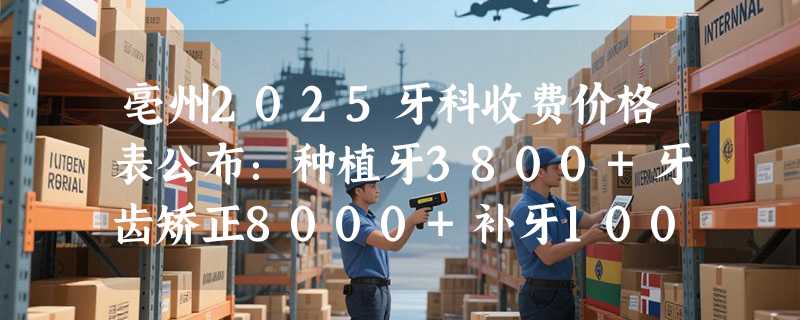 亳州2025牙科收费价格表公布：种植牙3800+牙齿矫正8000+补牙100+