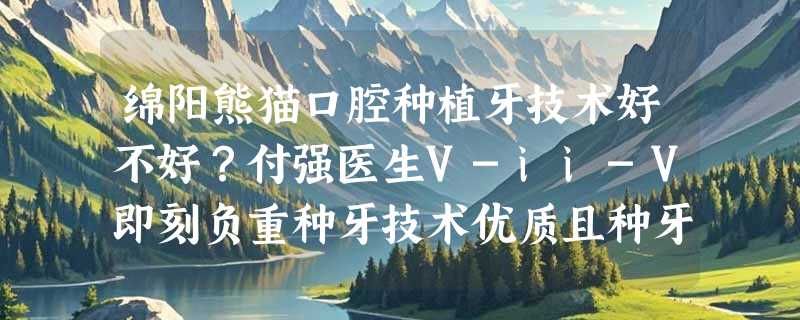 绵阳熊猫口腔种植牙技术好不好？付强医生V-ii-V即刻负重种牙技术优质且种牙仅需1980+