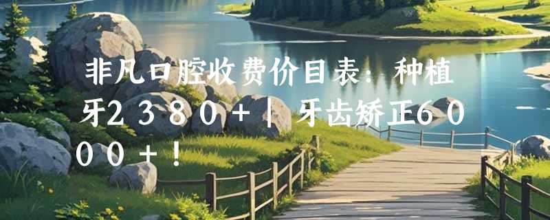 非凡口腔收费价目表：种植牙2380+|牙齿矫正6000+！