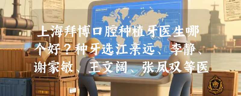 上海拜博口腔种植牙医生哪个好？种牙选江亲远、李静、谢家敏、王文阔、张凤双等医生