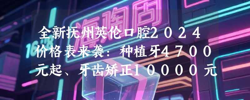 全新抚州英伦口腔2024价格表来袭：种植牙4700元起、牙齿矫正10000元起、镶牙1600元起