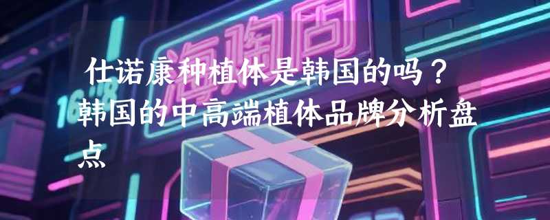 仕诺康种植体是韩国的吗？韩国的中高端植体品牌分析盘点