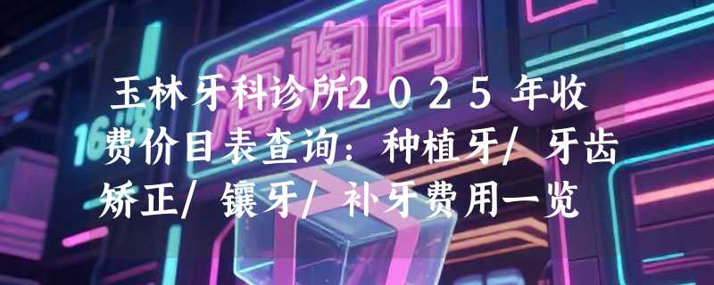 玉林牙科诊所2025年收费价目表查询：种植牙/牙齿矫正/镶牙/补牙费用一览