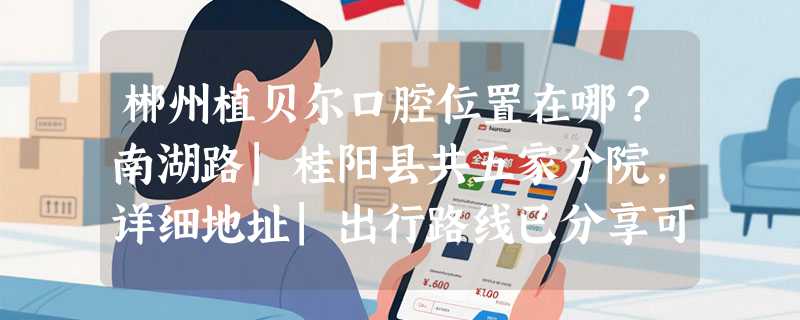 郴州植贝尔口腔位置在哪？南湖路|桂阳县共五家分院，详细地址|出行路线已分享可就近安排