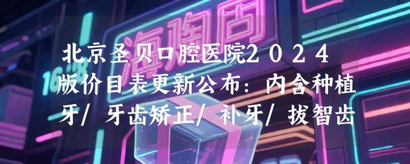北京圣贝口腔医院2024版价目表更新公布：内含种植牙/牙齿矫正/补牙/拔智齿价格和口碑