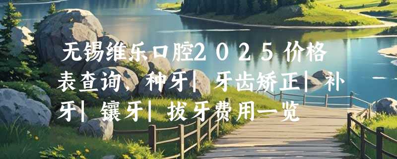 无锡维乐口腔2025价格表查询，种牙|牙齿矫正|补牙|镶牙|拔牙费用一览