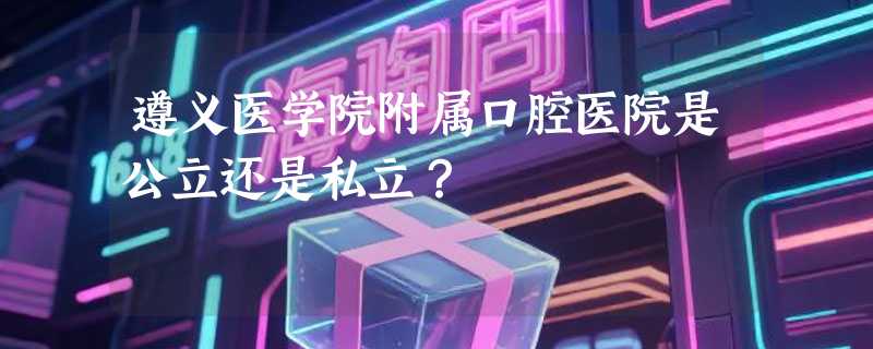 遵义医学院附属口腔医院是公立还是私立？
