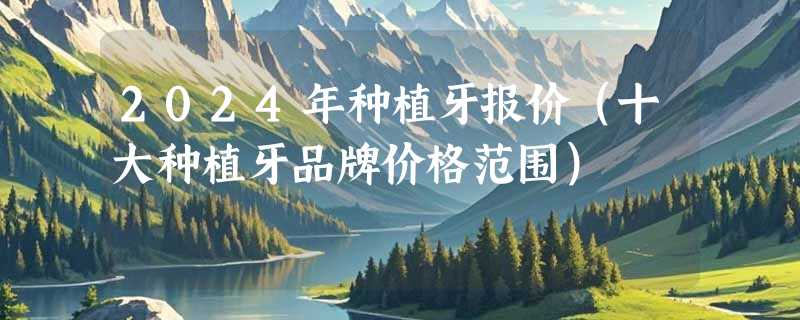2024年种植牙报价（十大种植牙品牌价格范围）