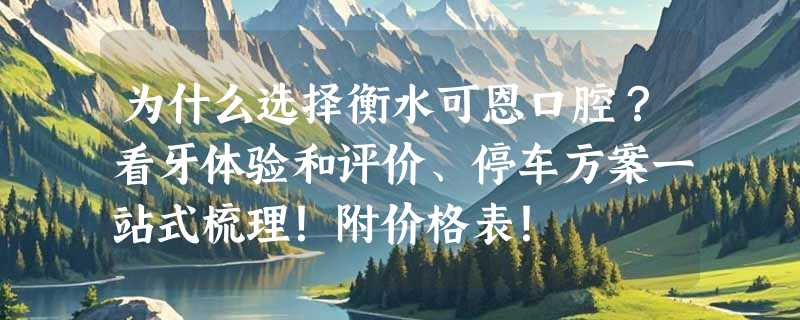 为什么选择衡水可恩口腔？看牙体验和评价、停车方案一站式梳理！附价格表！