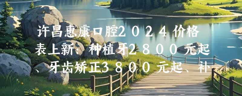 许昌惠康口腔2024价格表上新：种植牙2800元起、牙齿矫正3800元起、补牙180元起