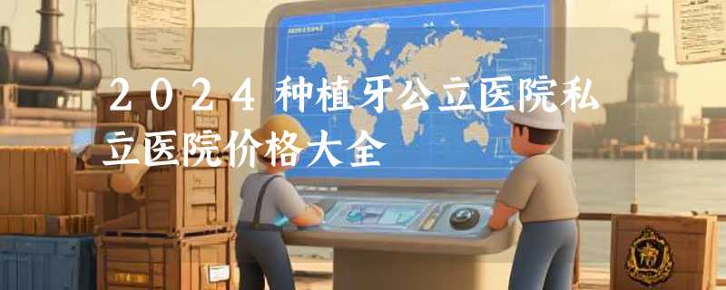 2024种植牙公立医院私立医院价格大全