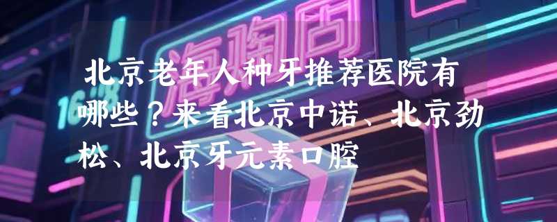 北京老年人种牙推荐医院有哪些？来看北京中诺、北京劲松、北京牙元素口腔