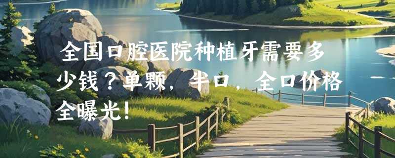 全国口腔医院种植牙需要多少钱？单颗，半口，全口价格全曝光！