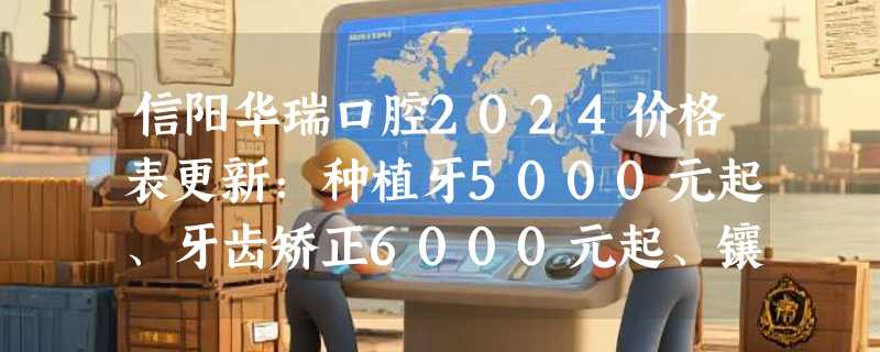 信阳华瑞口腔2024价格表更新：种植牙5000元起、牙齿矫正6000元起、镶牙1190元起