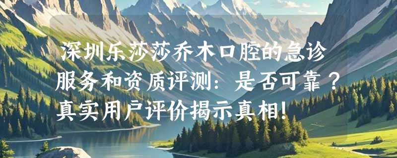 深圳乐莎莎乔木口腔的急诊服务和资质评测：是否可靠？真实用户评价揭示真相！