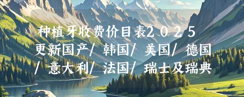种植牙收费价目表2025更新国产/韩国/美国/德国/意大利/法国/瑞士及瑞典种牙价格