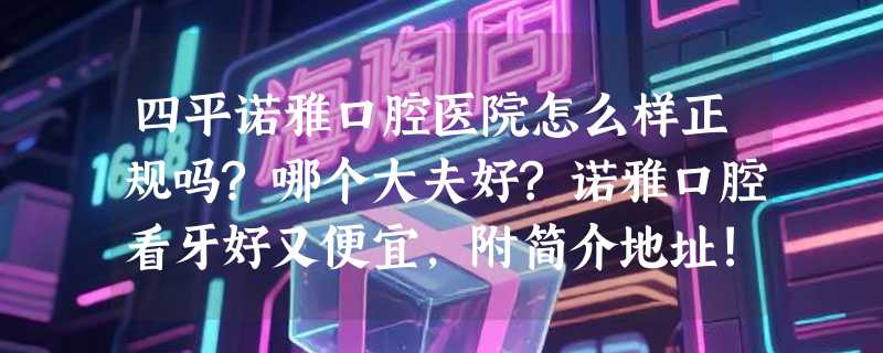 四平诺雅口腔医院怎么样正规吗?哪个大夫好?诺雅口腔看牙好又便宜,附简介地址!
